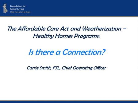 The Affordable Care Act and Weatherization – Healthy Homes Programs: Is there a Connection? Carrie Smith, FSL, Chief Operating Officer.
