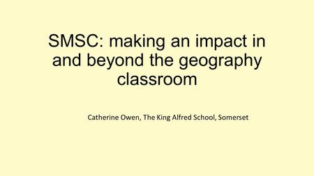 SMSC: making an impact in and beyond the geography classroom Catherine Owen, The King Alfred School, Somerset.