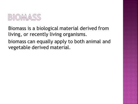 Biomass is a biological material derived from living, or recently living organisms. biomass can equally apply to both animal and vegetable derived material.