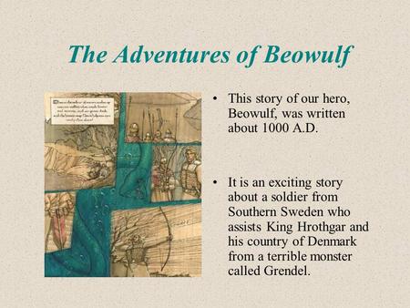 The Adventures of Beowulf This story of our hero, Beowulf, was written about 1000 A.D. It is an exciting story about a soldier from Southern Sweden who.