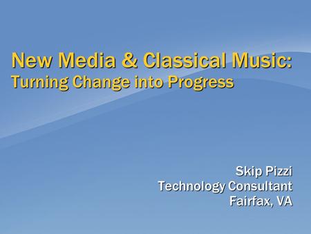 New Media & Classical Music: Turning Change into Progress Skip Pizzi Technology Consultant Fairfax, VA.