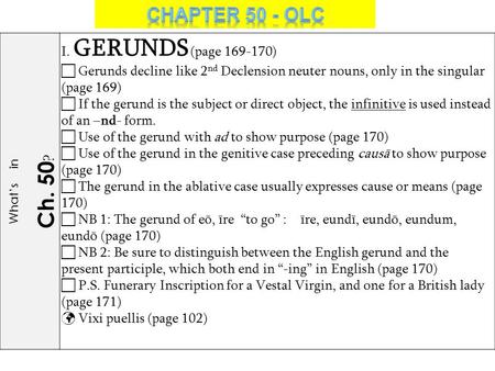 What’s in Ch. 50 ? I. GERUNDS (page 169-170)  Gerunds decline like 2 nd Declension neuter nouns, only in the singular (page 169)  If the gerund is the.