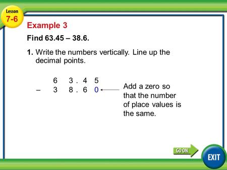 63.45 –3 8.60 Lesson 4-6 Example 2 7-6 Example 3 Find 63.45 – 38.6. 1.Write the numbers vertically. Line up the decimal points. Add a zero so that the.