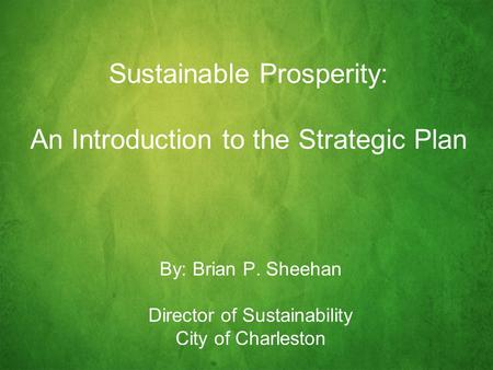 Sustainable Prosperity: An Introduction to the Strategic Plan By: Brian P. Sheehan Director of Sustainability City of Charleston.