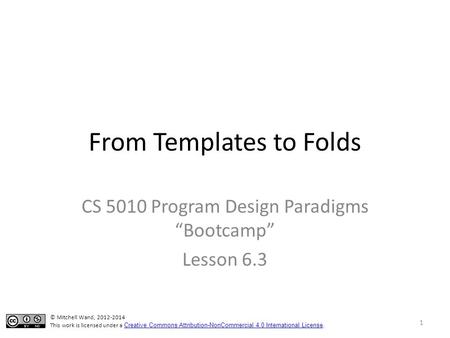 From Templates to Folds CS 5010 Program Design Paradigms “Bootcamp” Lesson 6.3 1 © Mitchell Wand, 2012-2014 This work is licensed under a Creative Commons.