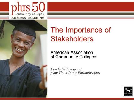 The Importance of Stakeholders American Association of Community Colleges Funded with a grant from The Atlantic Philanthropies 1.