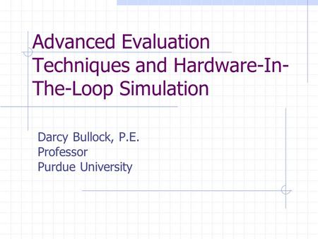 Advanced Evaluation Techniques and Hardware-In- The-Loop Simulation Darcy Bullock, P.E. Professor Purdue University.
