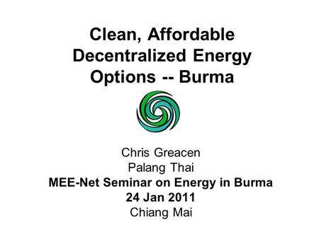 Clean, Affordable Decentralized Energy Options -- Burma Chris Greacen Palang Thai MEE-Net Seminar on Energy in Burma 24 Jan 2011 Chiang Mai.