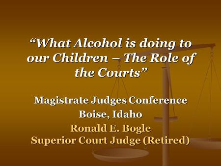 “What Alcohol is doing to our Children – The Role of the Courts” Magistrate Judges Conference Boise, Idaho Ronald E. Bogle Superior Court Judge (Retired)