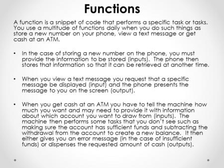 Functions A function is a snippet of code that performs a specific task or tasks. You use a multitude of functions daily when you do such things as store.