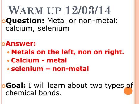 W ARM UP 12/03/14 Question: Metal or non-metal: calcium, selenium Answer: Metals on the left, non on right. Calcium - metal selenium – non-metal Goal:
