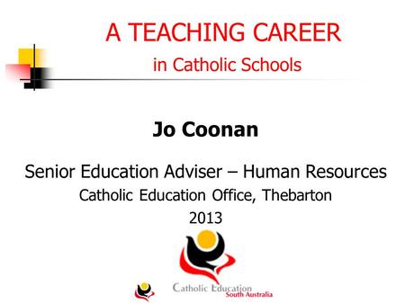 A TEACHING CAREER in Catholic Schools Jo Coonan Senior Education Adviser – Human Resources Catholic Education Office, Thebarton 2013.