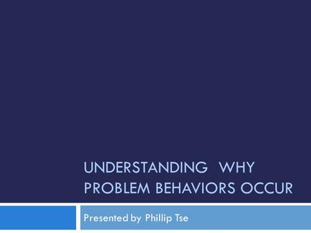 UNDERSTANDING WHY PROBLEM BEHAVIORS OCCUR Presented by Phillip Tse.
