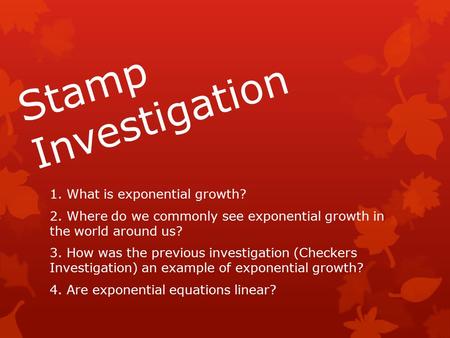 Stamp Investigation 1. What is exponential growth? 2. Where do we commonly see exponential growth in the world around us? 3. How was the previous investigation.