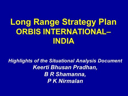 Long Range Strategy Plan ORBIS INTERNATIONAL– INDIA Highlights of the Situational Analysis Document Keerti Bhusan Pradhan, B R Shamanna, P K Nirmalan.