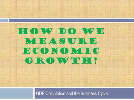 HOW DO WE MEASURE ECONOMIC GROWTH? GDP Calculation and the Business Cycle.