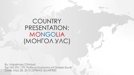 COUNTRY PRESENTATION: MONGOLIA (МОНГОЛ УЛС) By: Maralmaa Chinbat For: INT STU 179: Political Economy of Global South Date: May 28, 2015 [SPRING QUARTER]