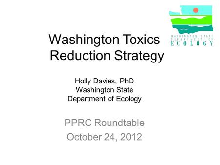 Washington Toxics Reduction Strategy PPRC Roundtable October 24, 2012 Holly Davies, PhD Washington State Department of Ecology.