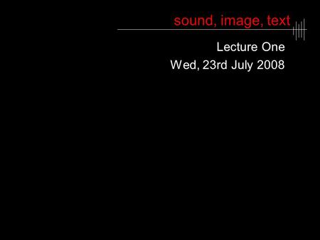Sound, image, text Lecture One Wed, 23rd July 2008.