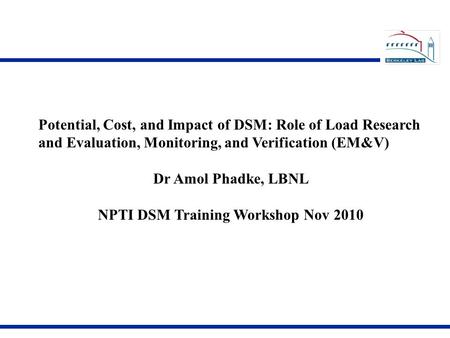 Potential, Cost, and Impact of DSM: Role of Load Research and Evaluation, Monitoring, and Verification (EM&V) Dr Amol Phadke, LBNL NPTI DSM Training Workshop.