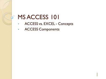MS ACCESS 101 ACCESS vs. EXCEL - Concepts ACCESS Components 1.