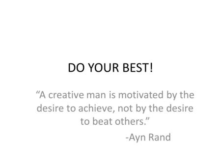 DO YOUR BEST! “A creative man is motivated by the desire to achieve, not by the desire to beat others.” -Ayn Rand.