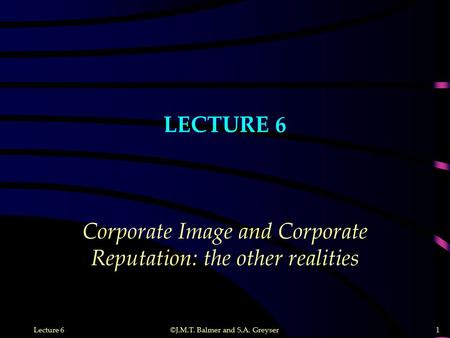 ©J.M.T. Balmer and S.A. Greyser 1 Lecture 6 LECTURE 6 Corporate Image and Corporate Reputation: the other realities.