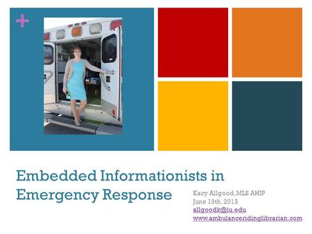 + Embedded Informationists in Emergency Response Kacy Allgood, MLS AHIP June 19th, 2013