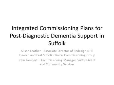 Integrated Commissioning Plans for Post-Diagnostic Dementia Support in Suffolk Alison Leather - Associate Director of Redesign NHS Ipswich and East Suffolk.