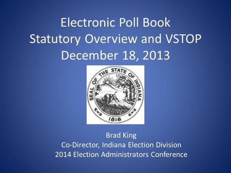 Electronic Poll Book Statutory Overview and VSTOP December 18, 2013 Brad King Co-Director, Indiana Election Division 2014 Election Administrators Conference.