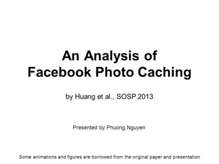 By Huang et al., SOSP 2013 An Analysis of Facebook Photo Caching Presented by Phuong Nguyen Some animations and figures are borrowed from the original.