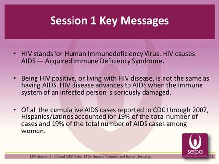 Session 1 Key Messages HIV stands for Human Immunodeficiency Virus. HIV causes AIDS — Acquired Immune Deficiency Syndrome. Being HIV positive, or living.