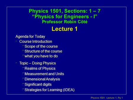 Physics 1501: Lecture 1, Pg 1 Physics 1501, Sections: 1 – 7 “Physics for Engineers - I” Professor Robin Côté Lecture 1 Agenda for Today l Topic – Doing.