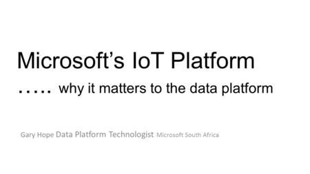 Microsoft’s IoT Platform ….. why it matters to the data platform Gary Hope Data Platform Technologist Microsoft South Africa.