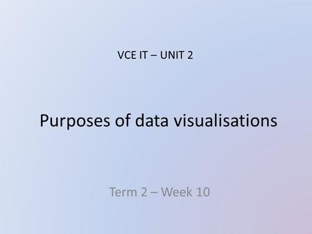 Purposes of data visualisations Term 2 – Week 10 VCE IT – UNIT 2.