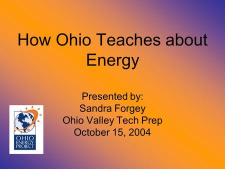 How Ohio Teaches about Energy Presented by: Sandra Forgey Ohio Valley Tech Prep October 15, 2004.