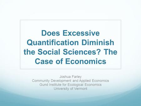 Does Excessive Quantification Diminish the Social Sciences? The Case of Economics Joshua Farley Community Development and Applied Economics Gund Institute.