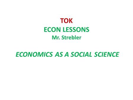 TOK ECON LESSONS Mr. Strebler ECONOMICS AS A SOCIAL SCIENCE.