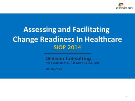 Assessing and Facilitating Change Readiness In Healthcare SIOP 2014 Denison Consulting Alice Wastag, M.S., Research Consultant March, 2014 1.