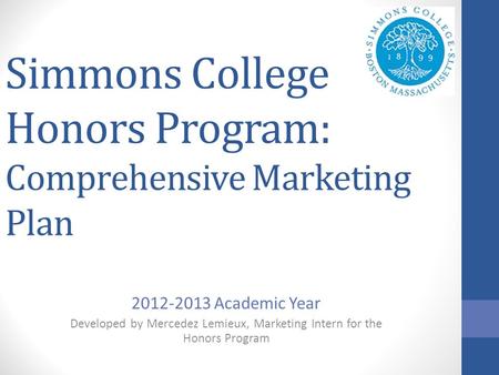 Simmons College Honors Program: Comprehensive Marketing Plan 2012-2013 Academic Year Developed by Mercedez Lemieux, Marketing Intern for the Honors Program.