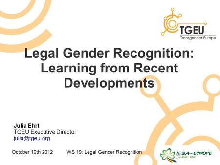 October 19th 2012WS 19: Legal Gender Recognition Legal Gender Recognition: Learning from Recent Developments Julia Ehrt TGEU Executive Director