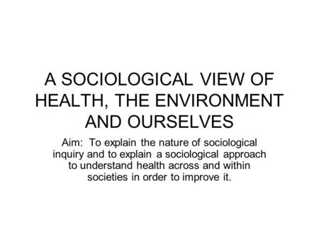 A SOCIOLOGICAL VIEW OF HEALTH, THE ENVIRONMENT AND OURSELVES Aim: To explain the nature of sociological inquiry and to explain a sociological approach.