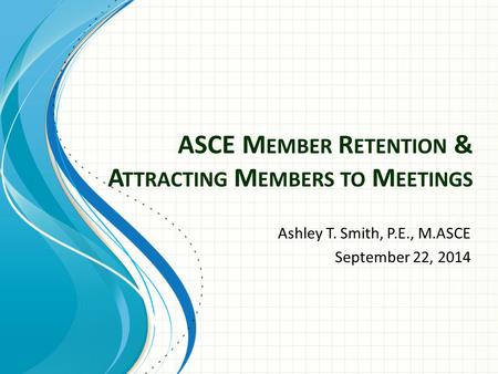 ASCE M EMBER R ETENTION & A TTRACTING M EMBERS TO M EETINGS Ashley T. Smith, P.E., M.ASCE September 22, 2014.