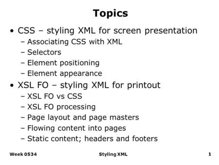 Week 0534Styling XML1 Topics CSS – styling XML for screen presentation –Associating CSS with XML –Selectors –Element positioning –Element appearance XSL.