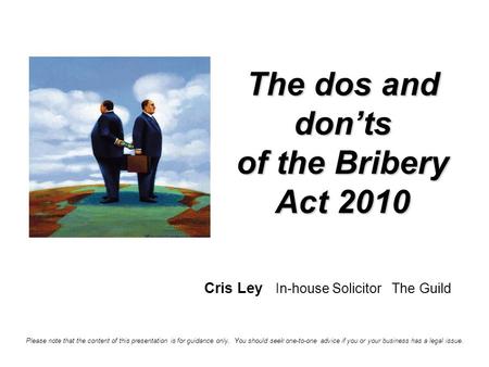 The dos and don’ts of the Bribery Act 2010 Cris Ley In-house Solicitor The Guild Please note that the content of this presentation is for guidance only.