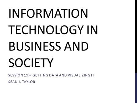 INFORMATION TECHNOLOGY IN BUSINESS AND SOCIETY SESSION 19 – GETTING DATA AND VISUALIZING IT SEAN J. TAYLOR.