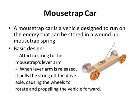 Mousetrap Car A mousetrap car is a vehicle designed to run on the energy that can be stored in a wound up mousetrap spring. Basic design: - Attach a string.