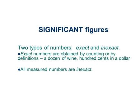 SIGNIFICANT figures Two types of numbers: exact and inexact. Exact numbers are obtained by counting or by definitions – a dozen of wine, hundred cents.