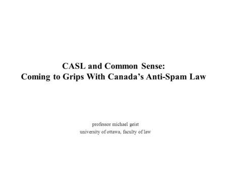 CASL and Common Sense: Coming to Grips With Canada’s Anti-Spam Law professor michael geist university of ottawa, faculty of law.