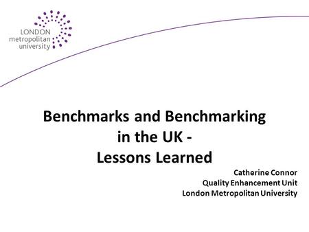 Benchmarks and Benchmarking in the UK - Lessons Learned Catherine Connor Quality Enhancement Unit London Metropolitan University.
